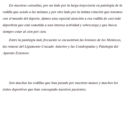 En nuestras consultas, por un lado por la larga trayectoria en patología de la rodilla que acude a las mismas y por otro lado por la íntima relación que tenemos con el mundo del deporte, damos una especial atención a esa rodilla de casi todo deportista que está sometida a una intensa actividad y sobrecarga y que busca siempre estar al cien por cien.
Entre la patología más frecuente se encuentran las lesiones de los Meniscos, las roturas del Ligamento Cruzado Anterior y las Condropatías y Patología del Aparato Extensor.

Lesiones Meniscales.pdf

Son muchas las rodillas que han pasado por nuestras manos y muchos los éxitos deportivos que han conseguido nuestros pacientes.
Federaciones Deportivas que confían en nosotros


